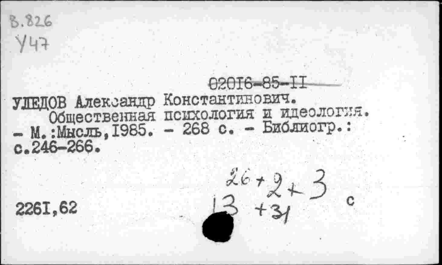 ﻿уц^
УЛЕДОВ Александр Константинович.
Общественная психология и идеолог,,«.
- М.:Мысль,1985. - 268 с. - Библиогр.: с.246-266.
2261,62
с